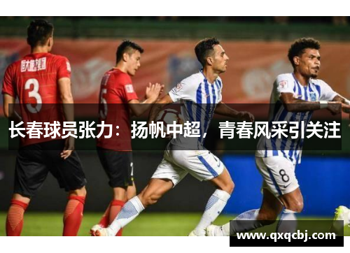 长春球员张力：扬帆中超，青春风采引关注