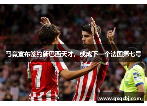 马竞宣布签约新巴西天才，或成下一个法国第七号