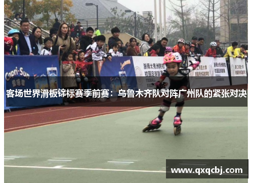 客场世界滑板锦标赛季前赛：乌鲁木齐队对阵广州队的紧张对决